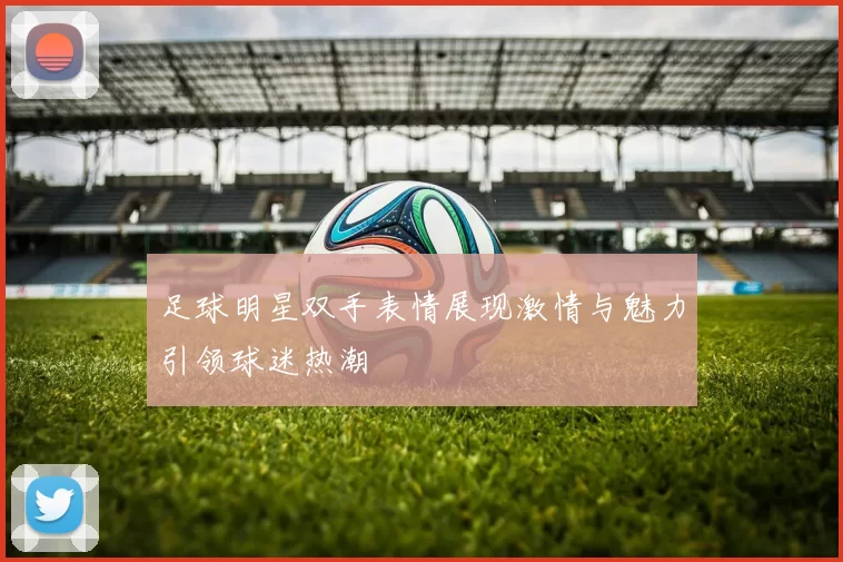 足球明星双手表情展现激情与魅力引领球迷热潮