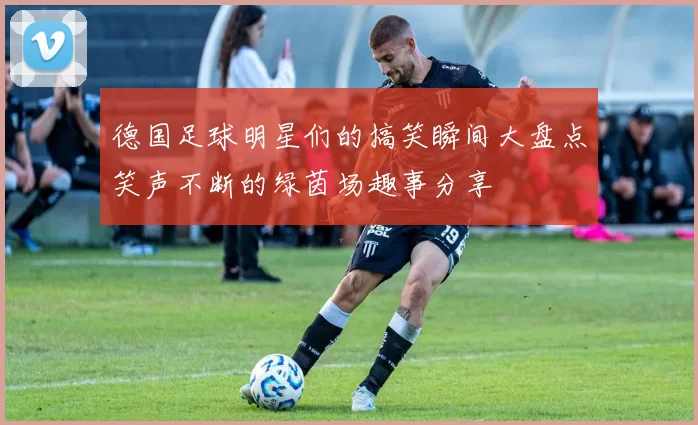 德国足球明星们的搞笑瞬间大盘点笑声不断的绿茵场趣事分享