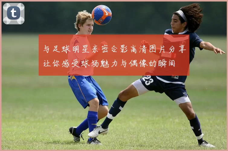 与足球明星亲密合影高清图片分享让你感受球场魅力与偶像的瞬间