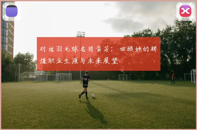 对话羽毛球名将黄芳：回顾她的辉煌职业生涯与未来展望