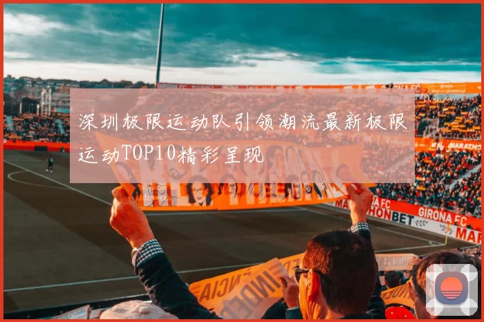 深圳极限运动队引领潮流最新极限运动TOP10精彩呈现