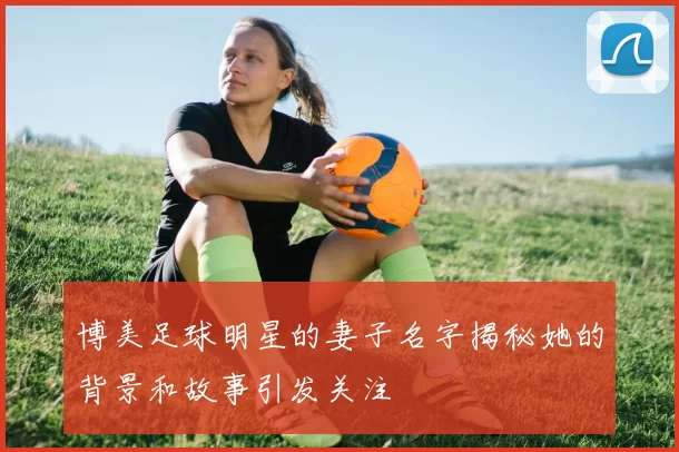 博美足球明星的妻子名字揭秘她的背景和故事引发关注