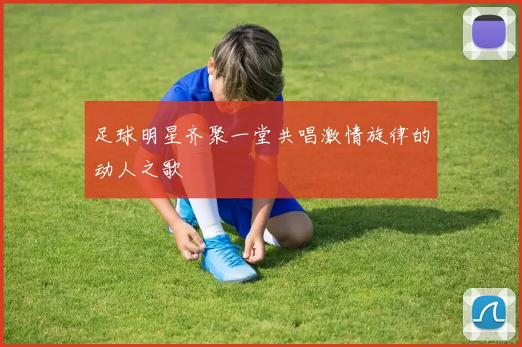 足球明星齐聚一堂共唱激情旋律的动人之歌