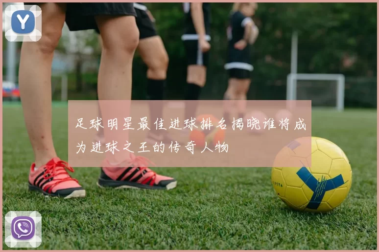 足球明星最佳进球排名揭晓谁将成为进球之王的传奇人物