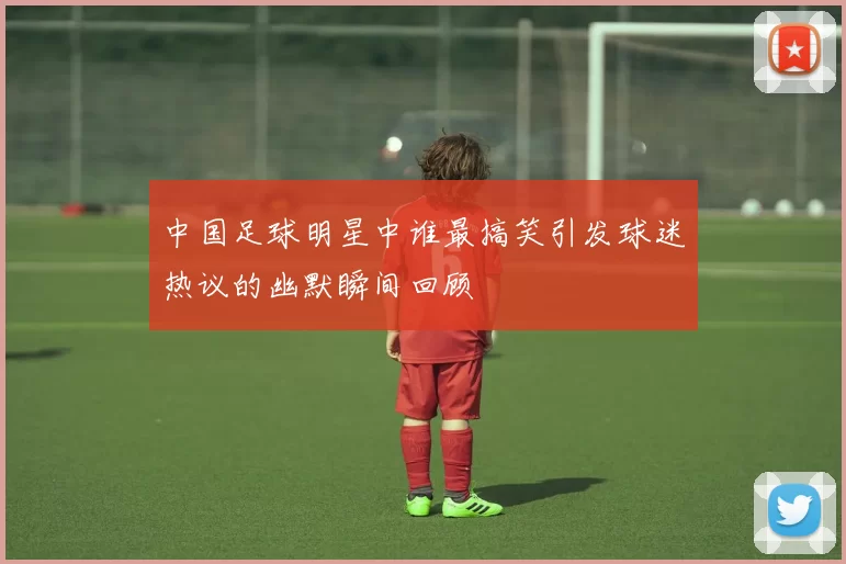 中国足球明星中谁最搞笑引发球迷热议的幽默瞬间回顾