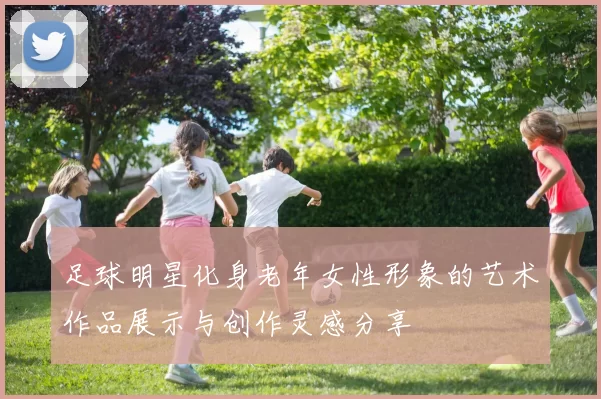 足球明星化身老年女性形象的艺术作品展示与创作灵感分享