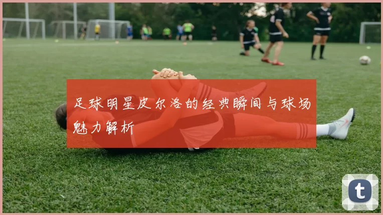 足球明星皮尔洛的经典瞬间与球场魅力解析