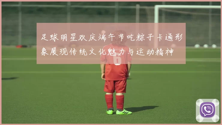 足球明星欢庆端午节吃粽子卡通形象展现传统文化魅力与运动精神