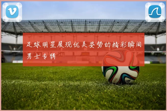 足球明星展现优美姿势的精彩瞬间男士专辑
