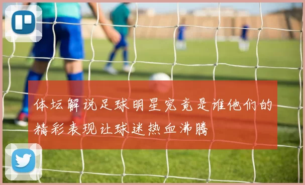体坛解说足球明星究竟是谁他们的精彩表现让球迷热血沸腾