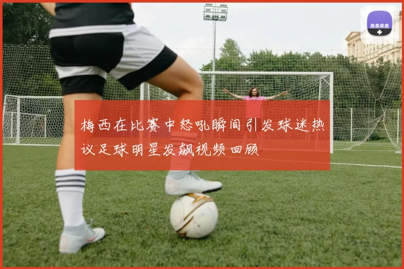 梅西在比赛中怒吼瞬间引发球迷热议足球明星发飙视频回顾