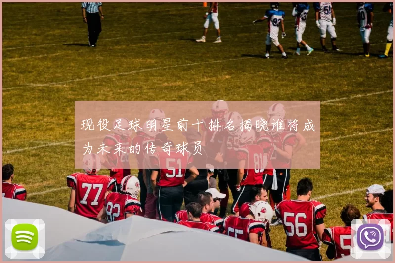 现役足球明星前十排名揭晓谁将成为未来的传奇球员