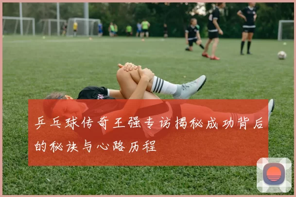 乒乓球传奇王强专访揭秘成功背后的秘诀与心路历程