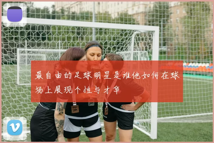 最自由的足球明星是谁他如何在球场上展现个性与才华