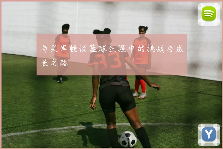 与吴军畅谈篮球生涯中的挑战与成长之路