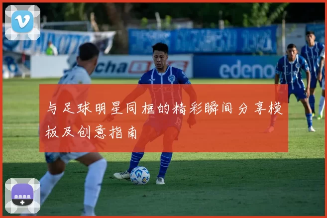 与足球明星同框的精彩瞬间分享模板及创意指南