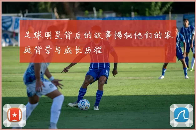 足球明星背后的故事揭秘他们的家庭背景与成长历程
