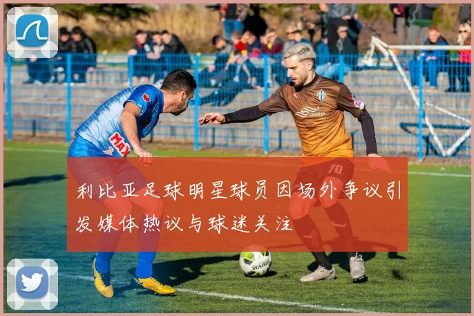 利比亚足球明星球员因场外争议引发媒体热议与球迷关注