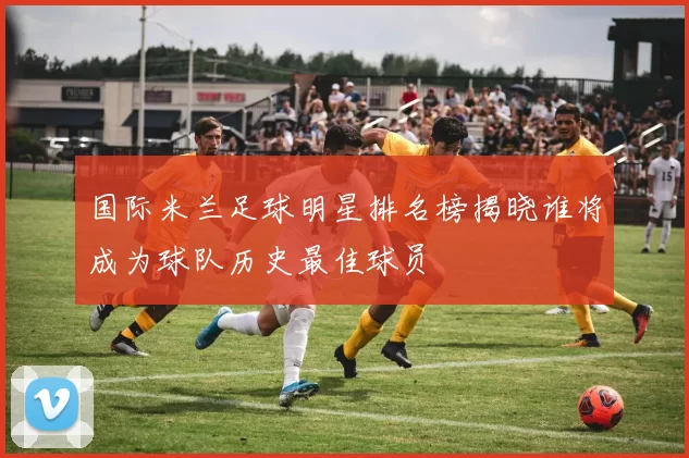 国际米兰足球明星排名榜揭晓谁将成为球队历史最佳球员