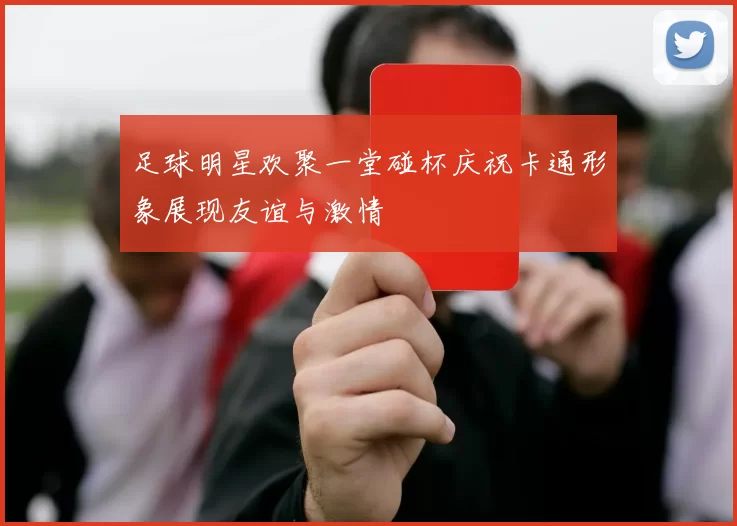足球明星欢聚一堂碰杯庆祝卡通形象展现友谊与激情
