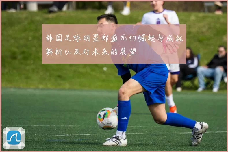 韩国足球明星郑盛元的崛起与成就解析以及对未来的展望