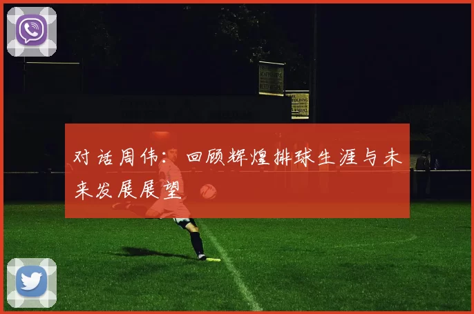 对话周伟：回顾辉煌排球生涯与未来发展展望
