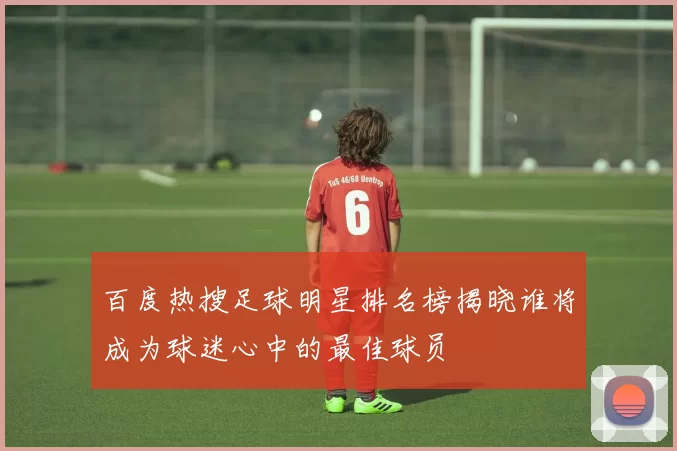 百度热搜足球明星排名榜揭晓谁将成为球迷心中的最佳球员