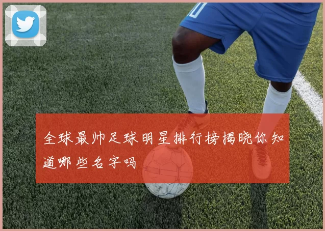 全球最帅足球明星排行榜揭晓你知道哪些名字吗