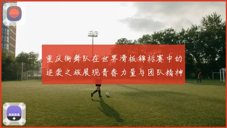 重庆街舞队在世界滑板锦标赛中的逆袭之旅展现青春力量与团队精神