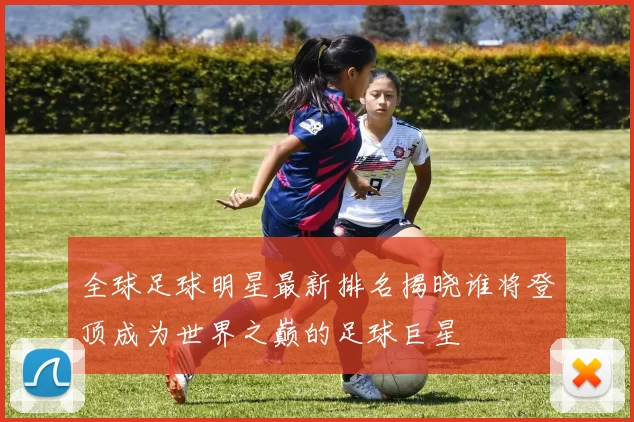 全球足球明星最新排名揭晓谁将登顶成为世界之巅的足球巨星